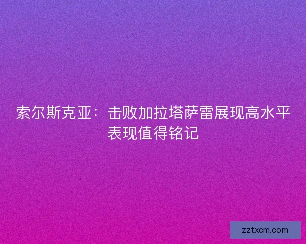 索尔斯克亚：击败加拉塔萨雷展现高水平表现值得铭记