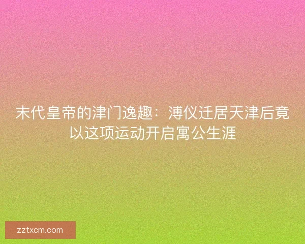 末代皇帝的津门逸趣：溥仪迁居天津后竟以这项运动开启寓公生涯